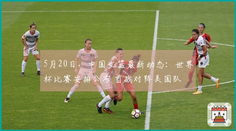 5月20日，中国女篮最新动态：世界杯比赛安排公布 首战对阵美国队 挑战压力大